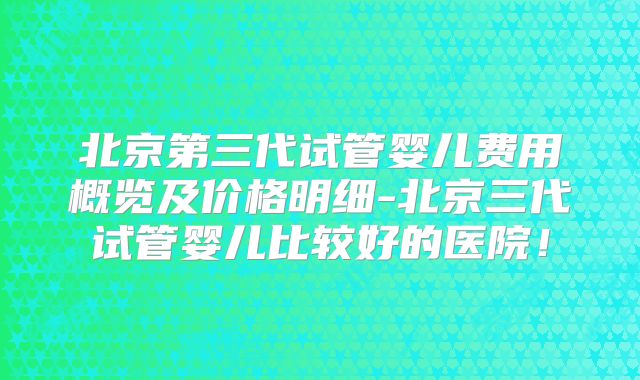 北京第三代试管婴儿费用概览及价格明细-北京三代试管婴儿比较好的医院！