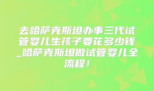 去哈萨克斯坦办事三代试管婴儿生孩子要花多少钱_哈萨克斯坦做试管婴儿全流程！