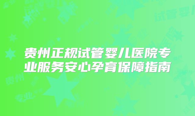 贵州正规试管婴儿医院专业服务安心孕育保障指南