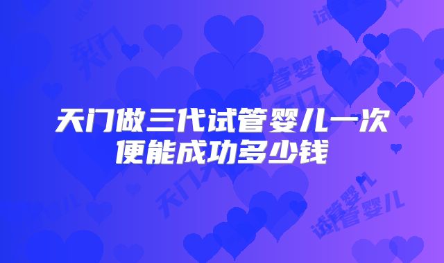 天门做三代试管婴儿一次便能成功多少钱