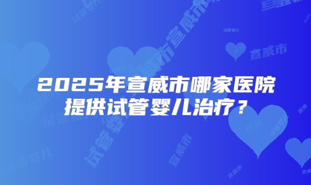 2025年宣威市哪家医院提供试管婴儿治疗？