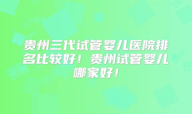 贵州三代试管婴儿医院排名比较好!贵州试管婴儿哪家好!