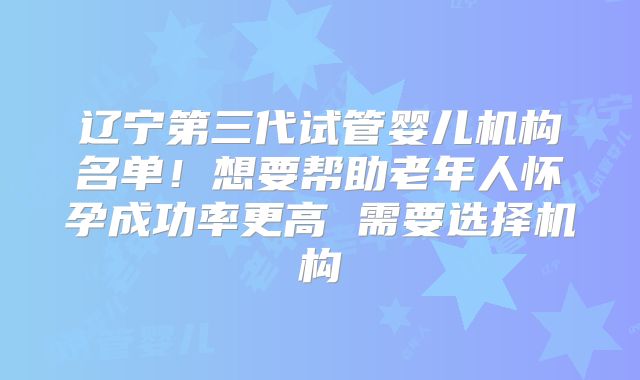 辽宁第三代试管婴儿机构名单！想要帮助老年人怀孕成功率更高 需要选择机构