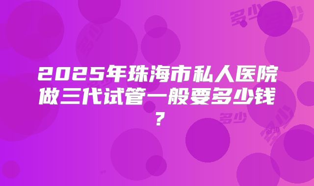 2025年珠海市私人医院做三代试管一般要多少钱？