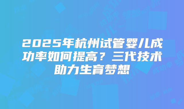 2025年杭州试管婴儿成功率如何提高？三代技术助力生育梦想