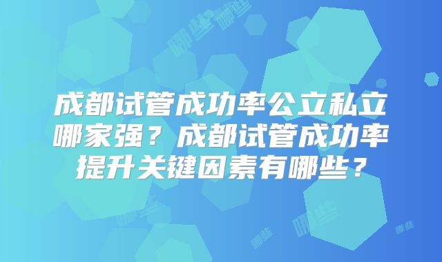 成都试管成功率公立私立哪家强？成都试管成功率提升关键因素有哪些？