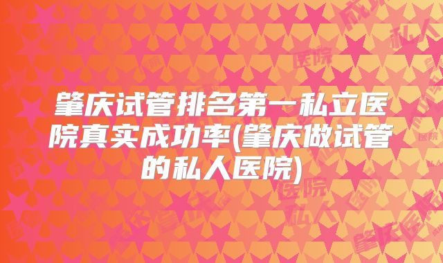 肇庆试管排名第一私立医院真实成功率(肇庆做试管的私人医院)