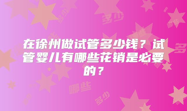 在徐州做试管多少钱?试管婴儿有哪些花销是必要的?