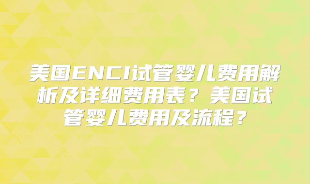美国ENCI试管婴儿费用解析及详细费用表？美国试管婴儿费用及流程？