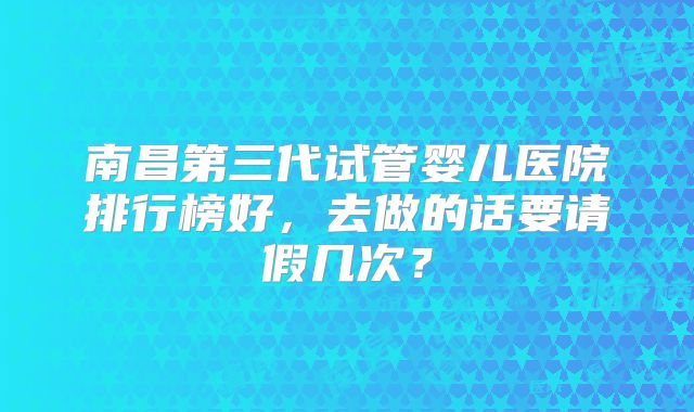 南昌第三代试管婴儿医院排行榜好，去做的话要请假几次？