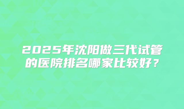 2025年沈阳做三代试管的医院排名哪家比较好？