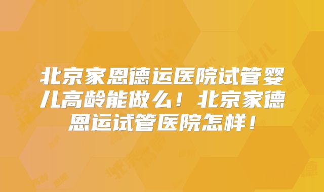 北京家恩德运医院试管婴儿高龄能做么！北京家德恩运试管医院怎样！