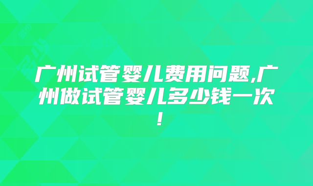 广州试管婴儿费用问题,广州做试管婴儿多少钱一次！