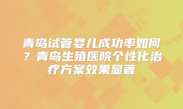 青岛试管婴儿成功率如何？青岛生殖医院个性化治疗方案效果显著
