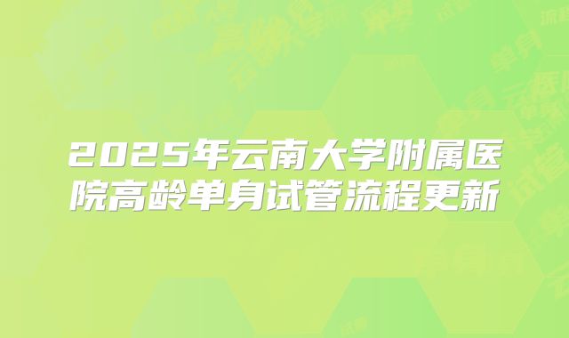 2025年云南大学附属医院高龄单身试管流程更新