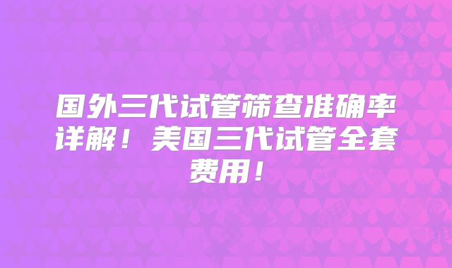 国外三代试管筛查准确率详解！美国三代试管全套费用！