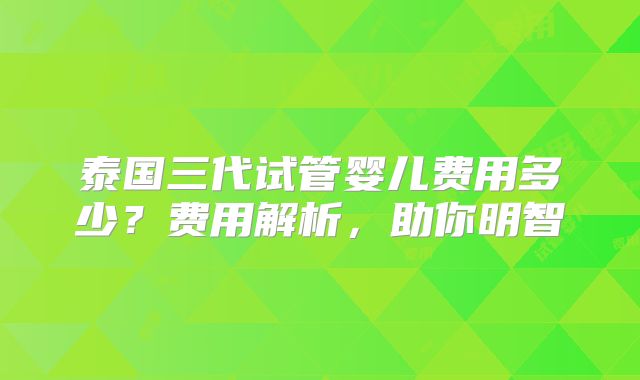 泰国三代试管婴儿费用多少？费用解析，助你明智