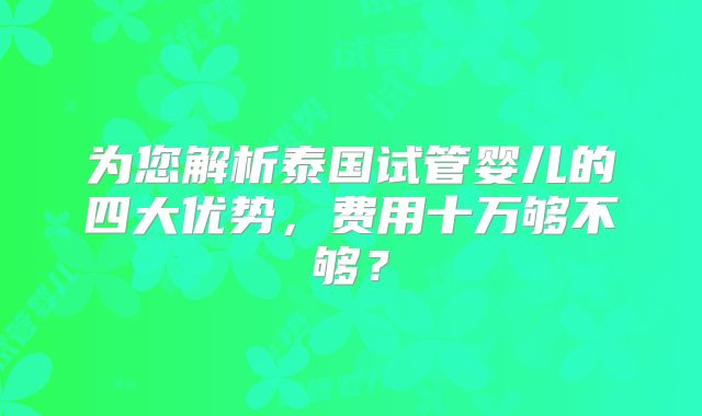 为您解析泰国试管婴儿的四大优势，费用十万够不够？