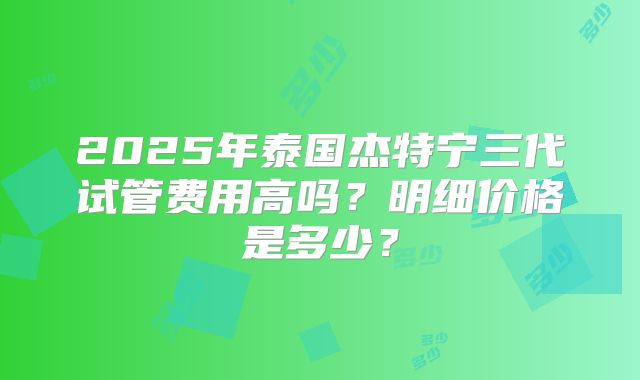 2025年泰国杰特宁三代试管费用高吗？明细价格是多少？