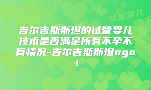 吉尔吉斯斯坦的试管婴儿技术是否满足所有不孕不育情况-吉尔吉斯斯坦ngo！