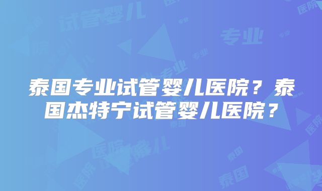 泰国专业试管婴儿医院？泰国杰特宁试管婴儿医院？