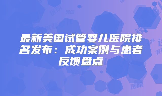 最新美国试管婴儿医院排名发布：成功案例与患者反馈盘点