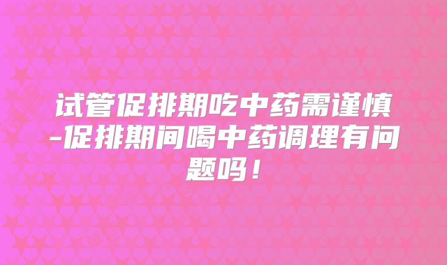 试管促排期吃中药需谨慎-促排期间喝中药调理有问题吗！
