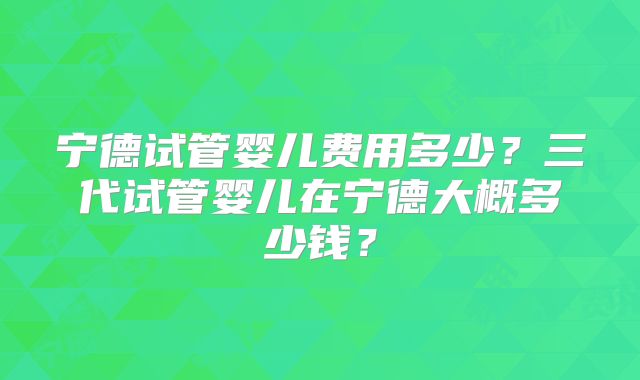 宁德试管婴儿费用多少?三代试管婴儿在宁德大概多少钱?