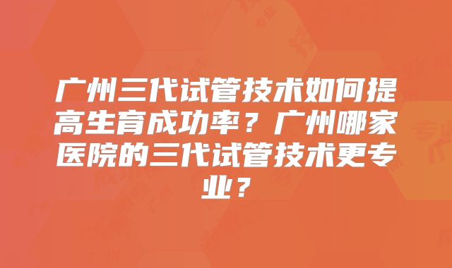 广州三代试管技术如何提高生育成功率?广州哪家医院的三代试管技术更专业?