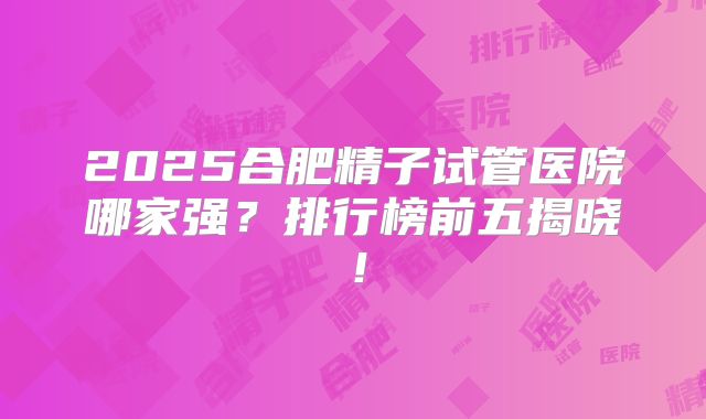 2025合肥精子试管医院哪家强?排行榜前五揭晓!