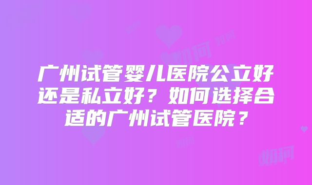 广州试管婴儿医院公立好还是私立好？如何选择合适的广州试管医院？