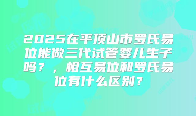 2025在平顶山市罗氏易位能做三代试管婴儿生子吗？，相互易位和罗氏易位有什么区别？
