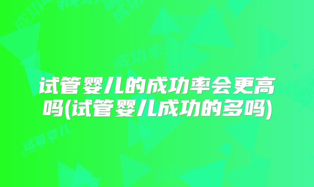 试管婴儿的成功率会更高吗(试管婴儿成功的多吗)