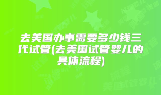 去美国办事需要多少钱三代试管(去美国试管婴儿的具体流程)