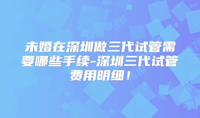 未婚在深圳做三代试管需要哪些手续-深圳三代试管费用明细！