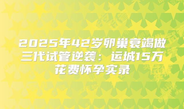 2025年42岁卵巢衰竭做三代试管逆袭：运城15万花费怀孕实录