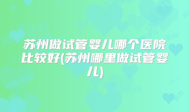 苏州做试管婴儿哪个医院比较好(苏州哪里做试管婴儿)