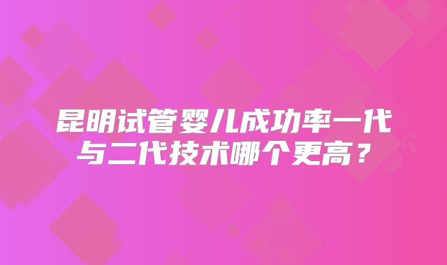 昆明试管婴儿成功率一代与二代技术哪个更高？