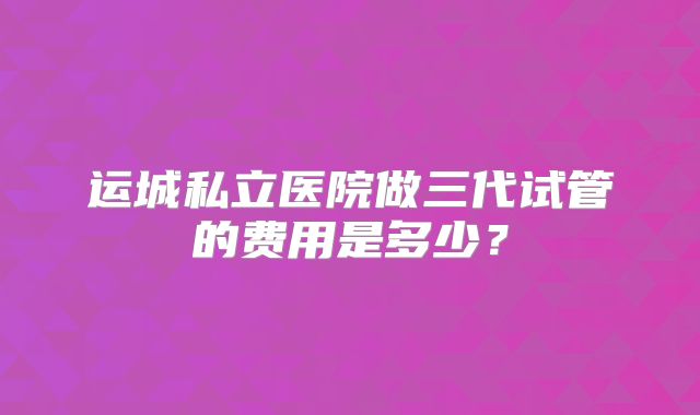 运城私立医院做三代试管的费用是多少？