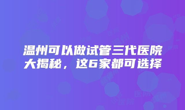 温州可以做试管三代医院大揭秘,这6家都可选择