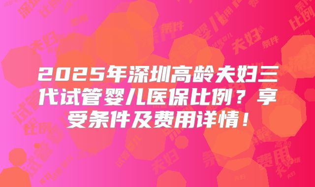 2025年深圳高龄夫妇三代试管婴儿医保比例？享受条件及费用详情！