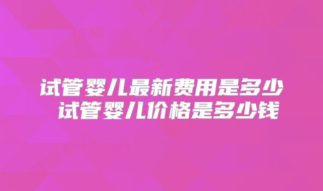 试管婴儿最新费用是多少 试管婴儿价格是多少钱