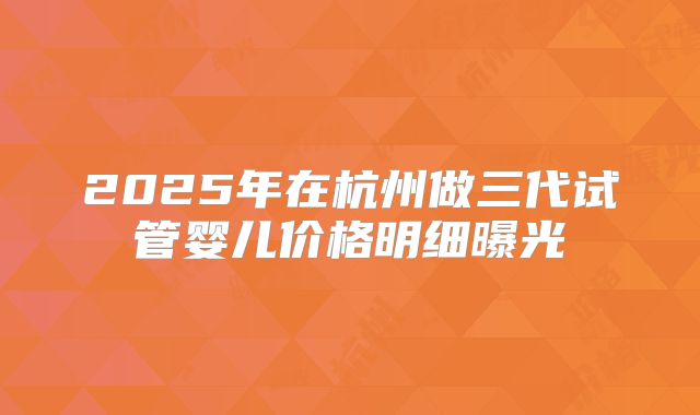 2025年在杭州做三代试管婴儿价格明细曝光