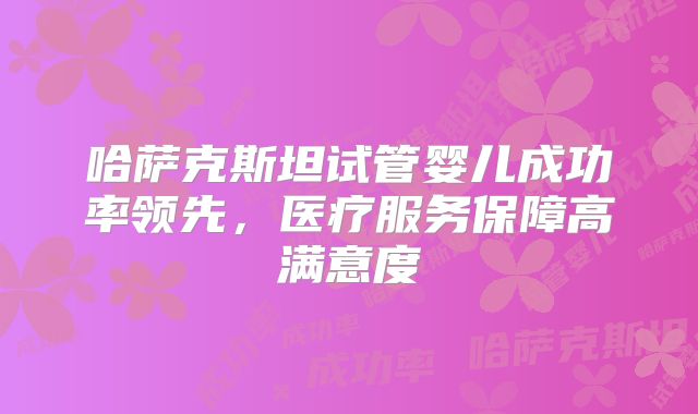哈萨克斯坦试管婴儿成功率领先,医疗服务保障高满意度