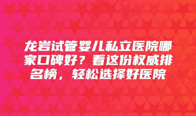 龙岩试管婴儿私立医院哪家口碑好？看这份权威排名榜，轻松选择好医院