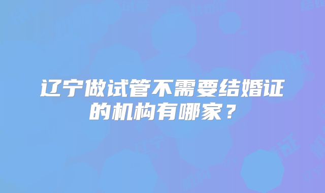 辽宁做试管不需要结婚证的机构有哪家？