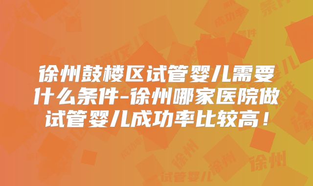 徐州鼓楼区试管婴儿需要什么条件-徐州哪家医院做试管婴儿成功率比较高！