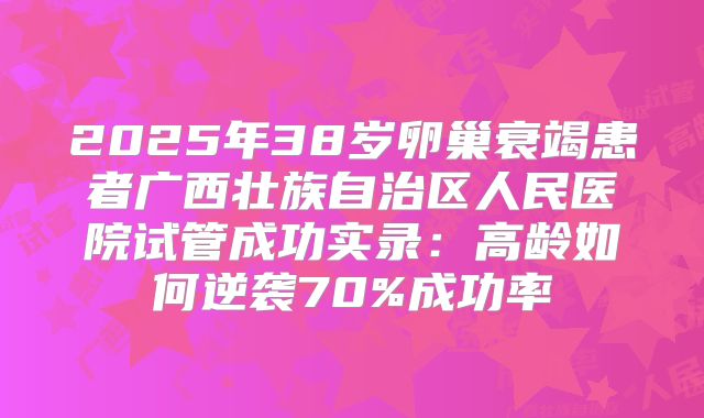 2025年38岁卵巢衰竭患者广西壮族自治区人民医院试管成功实录：高龄如何逆袭70%成功率
