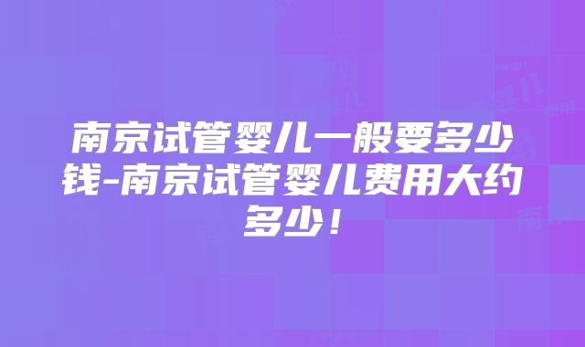 南京试管婴儿一般要多少钱-南京试管婴儿费用大约多少！