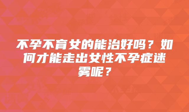 不孕不育女的能治好吗?如何才能走出女性不孕症迷雾呢?
